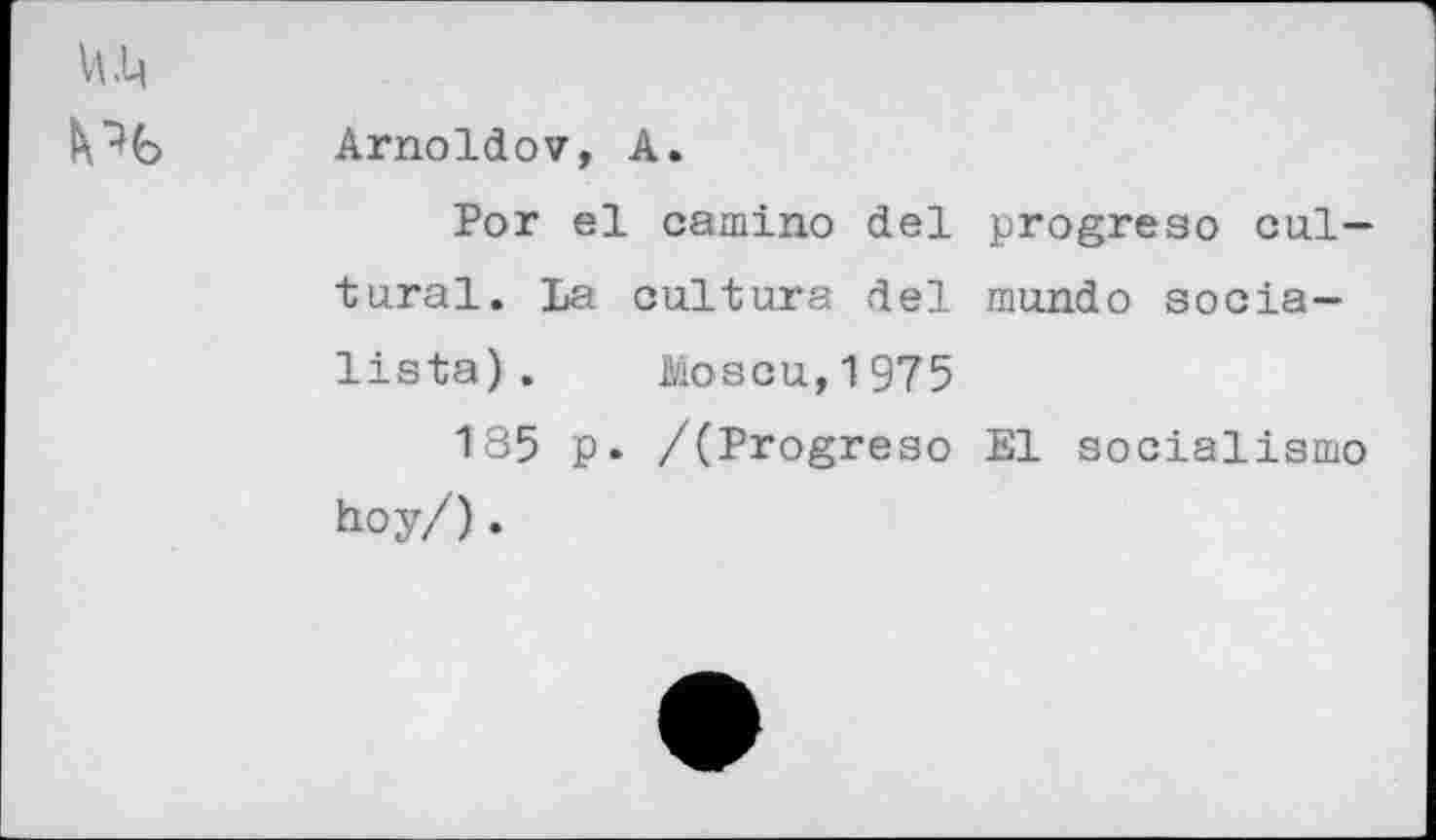 ﻿Arnoldov, A.
Por el camino del progreso cultural. La cultura del mundo socia— lista). Moscu,1975
185 p. /(Progreso El socialism© hoy/).